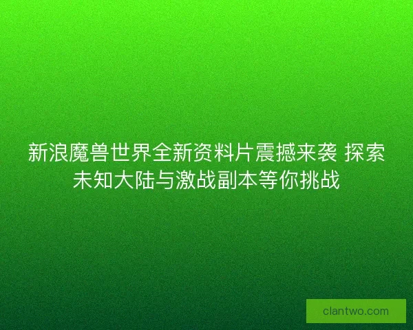 新浪魔兽世界全新资料片震撼来袭 探索未知大陆与激战副本等你挑战