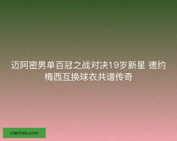 迈阿密男单百冠之战对决19岁新星 德约梅西互换球衣共谱传奇