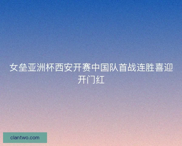 女垒亚洲杯西安开赛中国队首战连胜喜迎开门红