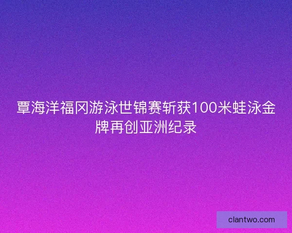 覃海洋福冈游泳世锦赛斩获100米蛙泳金牌再创亚洲纪录