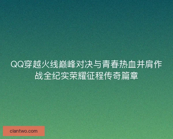 QQ穿越火线巅峰对决与青春热血并肩作战全纪实荣耀征程传奇篇章